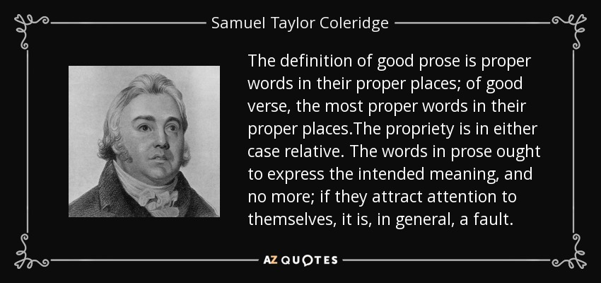 The definition of good prose is proper words in their proper places; of good verse, the most proper words in their proper places.The propriety is in either case relative. The words in prose ought to express the intended meaning, and no more; if they attract attention to themselves, it is, in general, a fault. - Samuel Taylor Coleridge