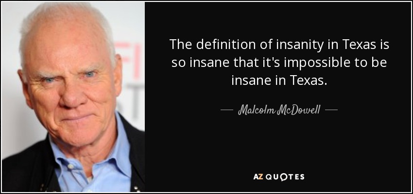 The definition of insanity in Texas is so insane that it's impossible to be insane in Texas. - Malcolm McDowell