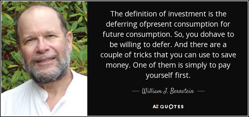 The definition of investment is the deferring ofpresent consumption for future consumption. So, you dohave to be willing to defer. And there are a couple of tricks that you can use to save money. One of them is simply to pay yourself first. - William J. Bernstein