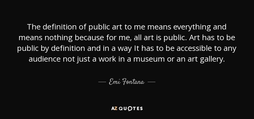 The definition of public art to me means everything and means nothing because for me, all art is public. Art has to be public by definition and in a way It has to be accessible to any audience not just a work in a museum or an art gallery. - Emi Fontana