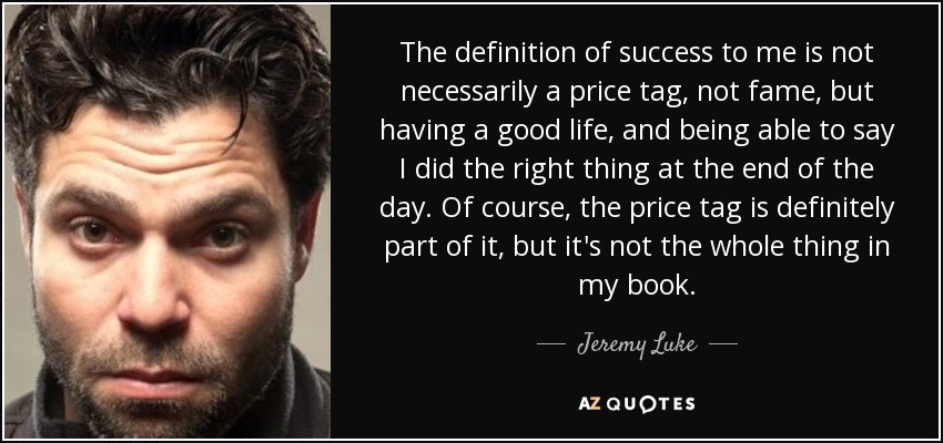 The definition of success to me is not necessarily a price tag, not fame, but having a good life, and being able to say I did the right thing at the end of the day. Of course, the price tag is definitely part of it, but it's not the whole thing in my book. - Jeremy Luke