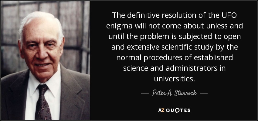 The definitive resolution of the UFO enigma will not come about unless and until the problem is subjected to open and extensive scientific study by the normal procedures of established science and administrators in universities. - Peter A. Sturrock