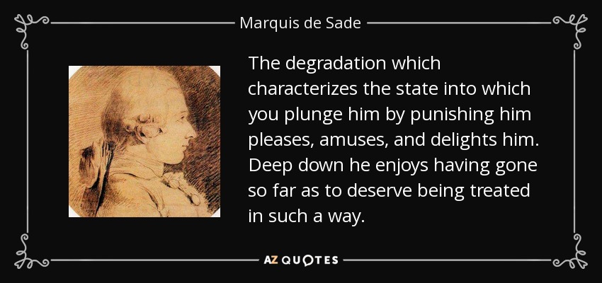 The degradation which characterizes the state into which you plunge him by punishing him pleases, amuses, and delights him. Deep down he enjoys having gone so far as to deserve being treated in such a way. - Marquis de Sade