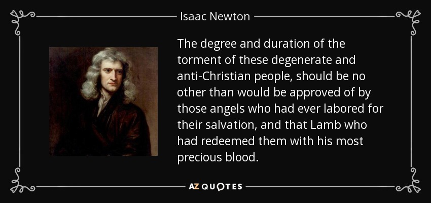 The degree and duration of the torment of these degenerate and anti-Christian people, should be no other than would be approved of by those angels who had ever labored for their salvation, and that Lamb who had redeemed them with his most precious blood. - Isaac Newton