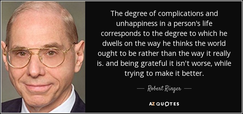 The degree of complications and unhappiness in a person's life corresponds to the degree to which he dwells on the way he thinks the world ought to be rather than the way it really is. and being grateful it isn't worse, while trying to make it better. - Robert Ringer