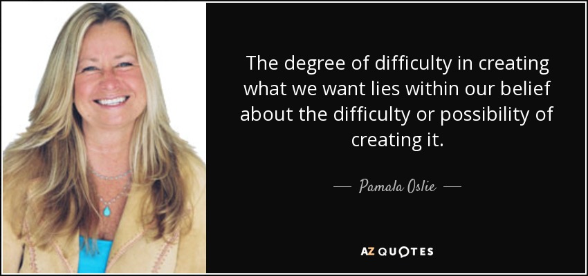 The degree of difficulty in creating what we want lies within our belief about the difficulty or possibility of creating it. - Pamala Oslie