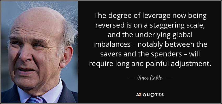 The degree of leverage now being reversed is on a staggering scale, and the underlying global imbalances – notably between the savers and the spenders – will require long and painful adjustment. - Vince Cable