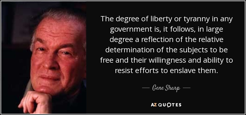 The degree of liberty or tyranny in any government is, it follows, in large degree a reflection of the relative determination of the subjects to be free and their willingness and ability to resist efforts to enslave them. - Gene Sharp
