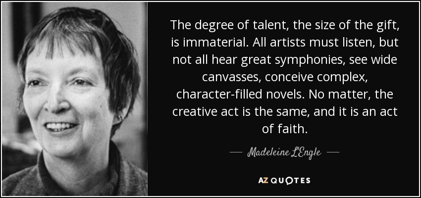 The degree of talent, the size of the gift, is immaterial. All artists must listen, but not all hear great symphonies, see wide canvasses, conceive complex, character-filled novels. No matter, the creative act is the same, and it is an act of faith. - Madeleine L'Engle