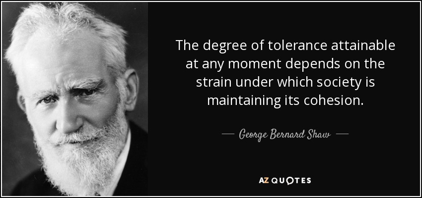 The degree of tolerance attainable at any moment depends on the strain under which society is maintaining its cohesion. - George Bernard Shaw