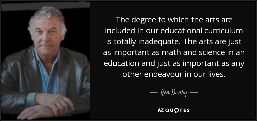 The degree to which the arts are included in our educational curriculum is totally inadequate. The arts are just as important as math and science in an education and just as important as any other endeavour in our lives. - Ken Danby