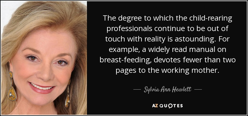 The degree to which the child-rearing professionals continue to be out of touch with reality is astounding. For example, a widely read manual on breast-feeding, devotes fewer than two pages to the working mother. - Sylvia Ann Hewlett