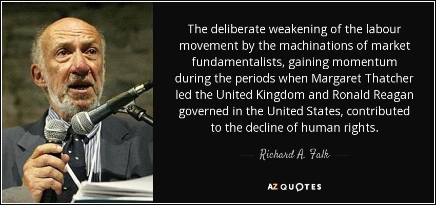 The deliberate weakening of the labour movement by the machinations of market fundamentalists, gaining momentum during the periods when Margaret Thatcher led the United Kingdom and Ronald Reagan governed in the United States, contributed to the decline of human rights. - Richard A. Falk