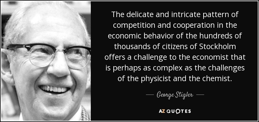The delicate and intricate pattern of competition and cooperation in the economic behavior of the hundreds of thousands of citizens of Stockholm offers a challenge to the economist that is perhaps as complex as the challenges of the physicist and the chemist. - George Stigler