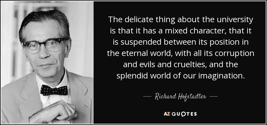 The delicate thing about the university is that it has a mixed character, that it is suspended between its position in the eternal world, with all its corruption and evils and cruelties, and the splendid world of our imagination. - Richard Hofstadter