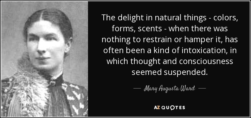 The delight in natural things - colors, forms, scents - when there was nothing to restrain or hamper it, has often been a kind of intoxication, in which thought and consciousness seemed suspended. - Mary Augusta Ward