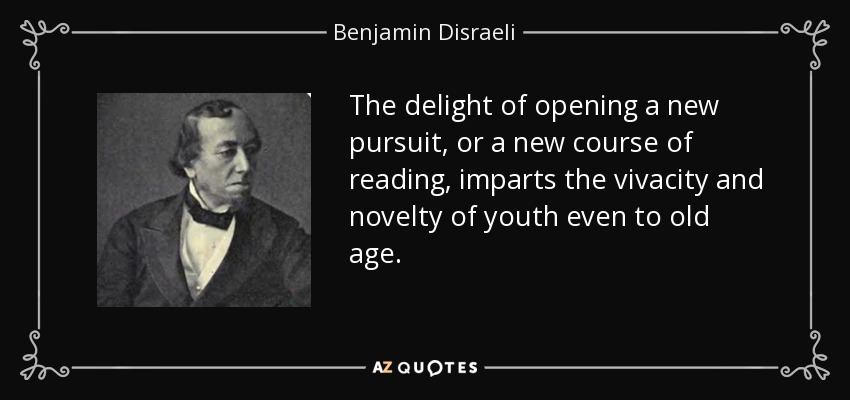 The delight of opening a new pursuit, or a new course of reading, imparts the vivacity and novelty of youth even to old age. - Benjamin Disraeli