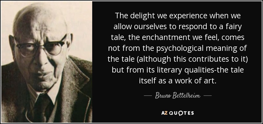 The delight we experience when we allow ourselves to respond to a fairy tale, the enchantment we feel, comes not from the psychological meaning of the tale (although this contributes to it) but from its literary qualities-the tale itself as a work of art. - Bruno Bettelheim