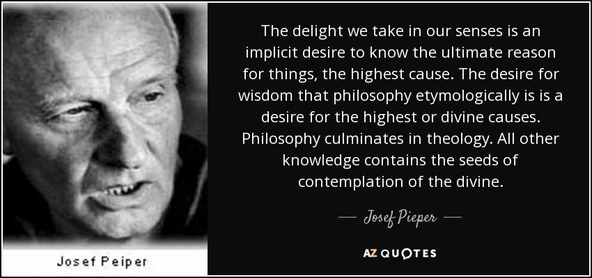 The delight we take in our senses is an implicit desire to know the ultimate reason for things, the highest cause. The desire for wisdom that philosophy etymologically is is a desire for the highest or divine causes. Philosophy culminates in theology. All other knowledge contains the seeds of contemplation of the divine. - Josef Pieper