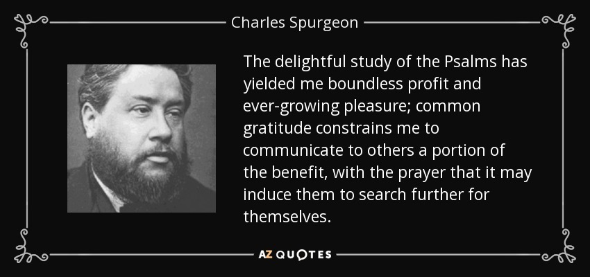 The delightful study of the Psalms has yielded me boundless profit and ever-growing pleasure; common gratitude constrains me to communicate to others a portion of the benefit, with the prayer that it may induce them to search further for themselves. - Charles Spurgeon