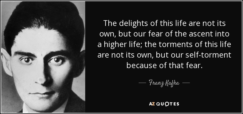 The delights of this life are not its own, but our fear of the ascent into a higher life; the torments of this life are not its own, but our self-torment because of that fear. - Franz Kafka