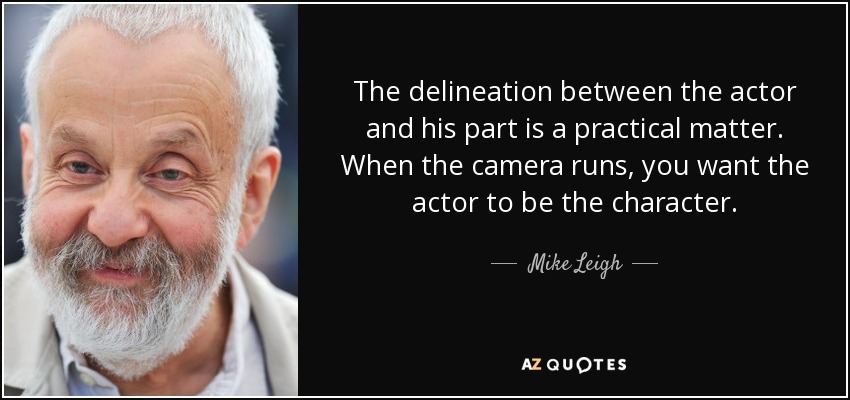 The delineation between the actor and his part is a practical matter. When the camera runs, you want the actor to be the character. - Mike Leigh