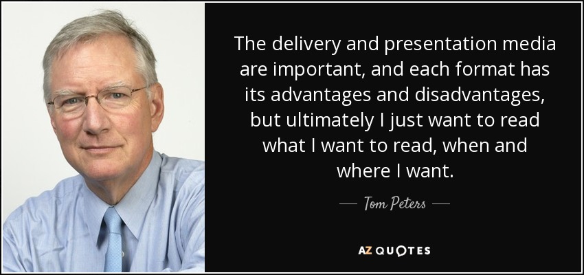 The delivery and presentation media are important, and each format has its advantages and disadvantages, but ultimately I just want to read what I want to read, when and where I want. - Tom Peters