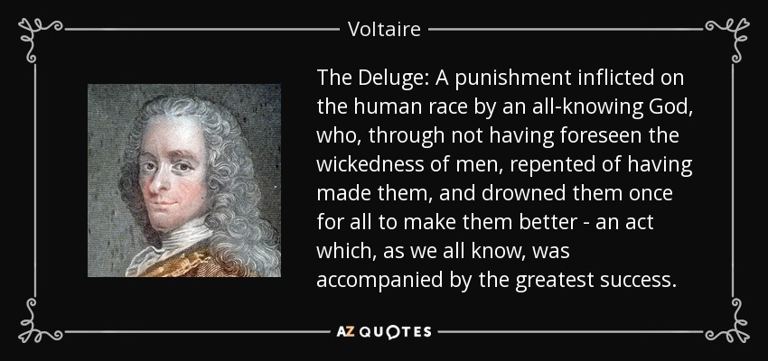 The Deluge: A punishment inflicted on the human race by an all-knowing God, who, through not having foreseen the wickedness of men, repented of having made them, and drowned them once for all to make them better - an act which, as we all know, was accompanied by the greatest success. - Voltaire