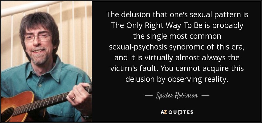 The delusion that one's sexual pattern is The Only Right Way To Be is probably the single most common sexual-psychosis syndrome of this era, and it is virtually almost always the victim's fault. You cannot acquire this delusion by observing reality. - Spider Robinson