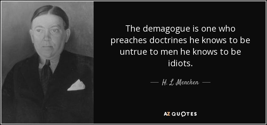 The demagogue is one who preaches doctrines he knows to be untrue to men he knows to be idiots. - H. L. Mencken