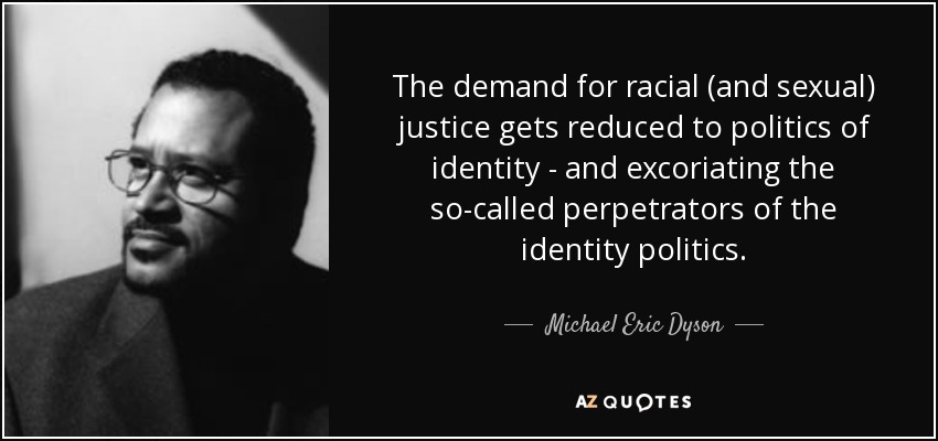 The demand for racial (and sexual) justice gets reduced to politics of identity - and excoriating the so-called perpetrators of the identity politics. - Michael Eric Dyson
