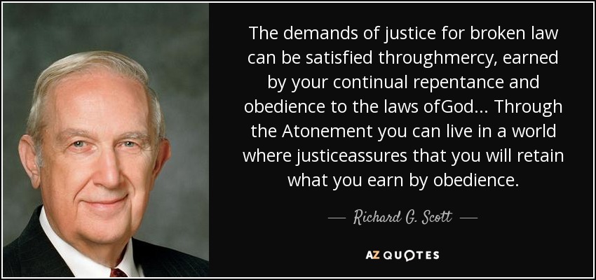 The demands of justice for broken law can be satisfied throughmercy, earned by your continual repentance and obedience to the laws ofGod... Through the Atonement you can live in a world where justiceassures that you will retain what you earn by obedience. - Richard G. Scott