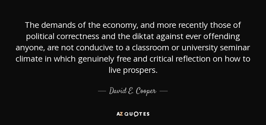The demands of the economy, and more recently those of political correctness and the diktat against ever offending anyone, are not conducive to a classroom or university seminar climate in which genuinely free and critical reflection on how to live prospers. - David E. Cooper