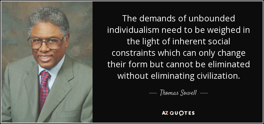 The demands of unbounded individualism need to be weighed in the light of inherent social constraints which can only change their form but cannot be eliminated without eliminating civilization. - Thomas Sowell