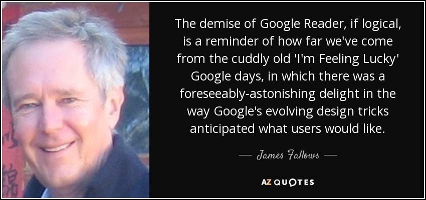 The demise of Google Reader, if logical, is a reminder of how far we've come from the cuddly old 'I'm Feeling Lucky' Google days, in which there was a foreseeably-astonishing delight in the way Google's evolving design tricks anticipated what users would like. - James Fallows