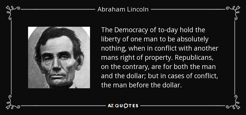 The Democracy of to-day hold the liberty of one man to be absolutely nothing, when in conflict with another mans right of property. Republicans, on the contrary, are for both the man and the dollar; but in cases of conflict, the man before the dollar. - Abraham Lincoln