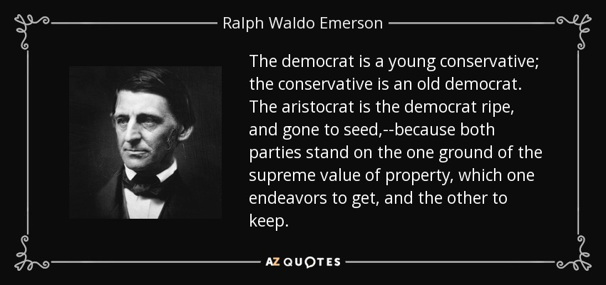 The democrat is a young conservative; the conservative is an old democrat. The aristocrat is the democrat ripe, and gone to seed,--because both parties stand on the one ground of the supreme value of property, which one endeavors to get, and the other to keep. - Ralph Waldo Emerson