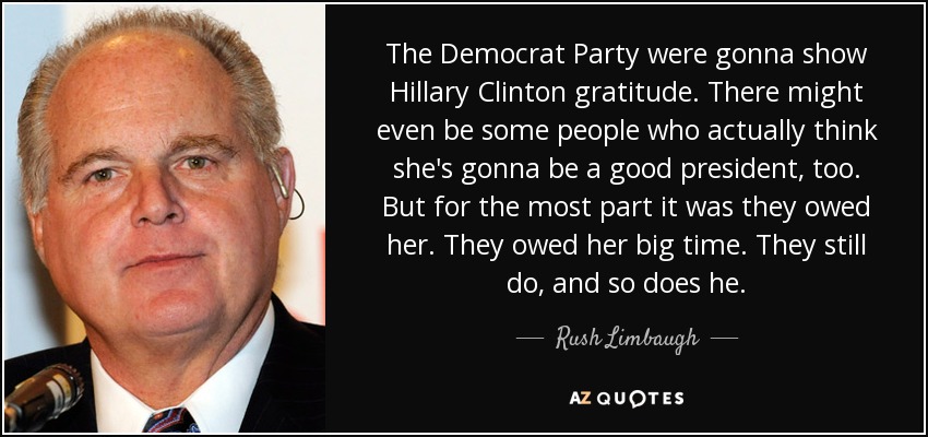 The Democrat Party were gonna show Hillary Clinton gratitude. There might even be some people who actually think she's gonna be a good president, too. But for the most part it was they owed her. They owed her big time. They still do, and so does he. - Rush Limbaugh