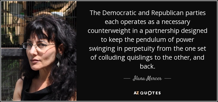 The Democratic and Republican parties each operates as a necessary counterweight in a partnership designed to keep the pendulum of power swinging in perpetuity from the one set of colluding quislings to the other, and back. - Ilana Mercer