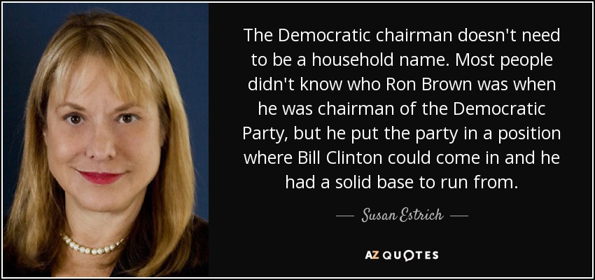The Democratic chairman doesn't need to be a household name. Most people didn't know who Ron Brown was when he was chairman of the Democratic Party, but he put the party in a position where Bill Clinton could come in and he had a solid base to run from. - Susan Estrich