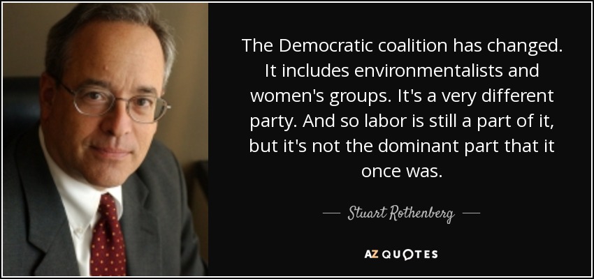 The Democratic coalition has changed. It includes environmentalists and women's groups. It's a very different party. And so labor is still a part of it, but it's not the dominant part that it once was. - Stuart Rothenberg