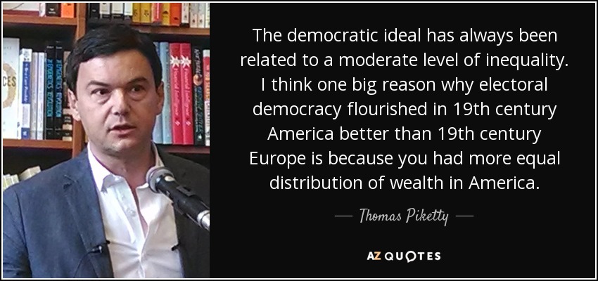 The democratic ideal has always been related to a moderate level of inequality. I think one big reason why electoral democracy flourished in 19th century America better than 19th century Europe is because you had more equal distribution of wealth in America. - Thomas Piketty