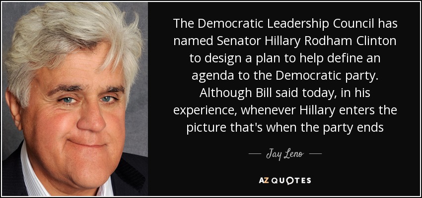 The Democratic Leadership Council has named Senator Hillary Rodham Clinton to design a plan to help define an agenda to the Democratic party. Although Bill said today, in his experience, whenever Hillary enters the picture that's when the party ends - Jay Leno