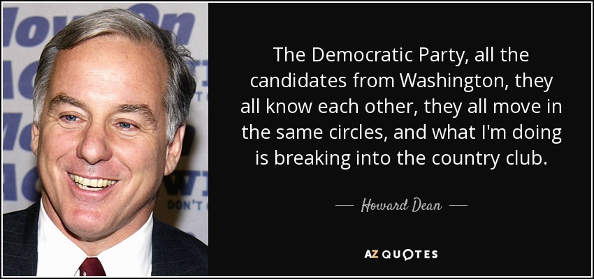 The Democratic Party, all the candidates from Washington, they all know each other, they all move in the same circles, and what I'm doing is breaking into the country club. - Howard Dean