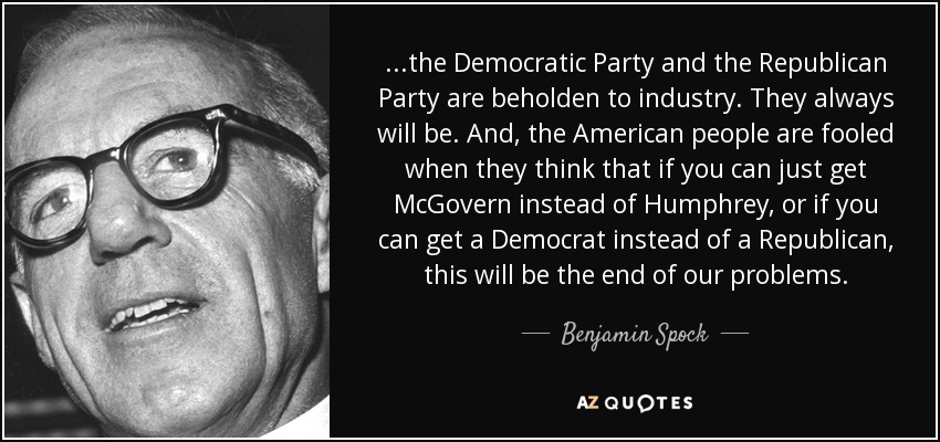 ...the Democratic Party and the Republican Party are beholden to industry. They always will be. And, the American people are fooled when they think that if you can just get McGovern instead of Humphrey, or if you can get a Democrat instead of a Republican, this will be the end of our problems. - Benjamin Spock