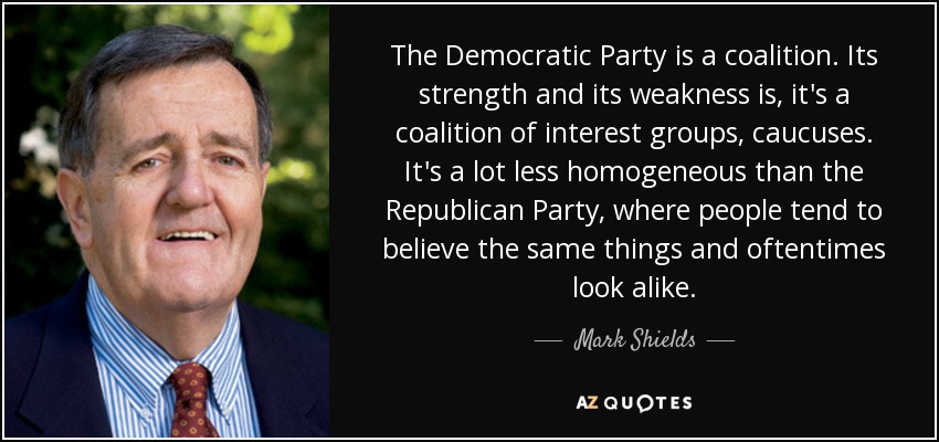 The Democratic Party is a coalition. Its strength and its weakness is, it's a coalition of interest groups, caucuses. It's a lot less homogeneous than the Republican Party, where people tend to believe the same things and oftentimes look alike. - Mark Shields