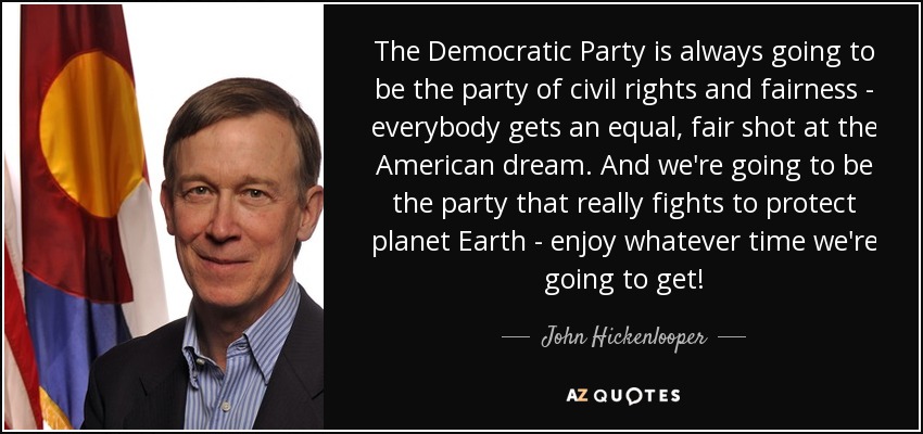 The Democratic Party is always going to be the party of civil rights and fairness - everybody gets an equal, fair shot at the American dream. And we're going to be the party that really fights to protect planet Earth - enjoy whatever time we're going to get! - John Hickenlooper