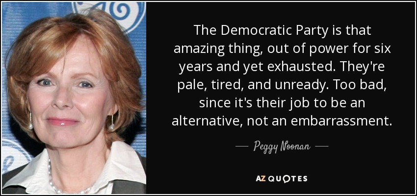 The Democratic Party is that amazing thing, out of power for six years and yet exhausted. They're pale, tired, and unready. Too bad, since it's their job to be an alternative, not an embarrassment. - Peggy Noonan