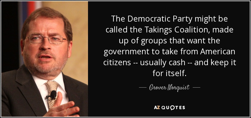 The Democratic Party might be called the Takings Coalition, made up of groups that want the government to take from American citizens -- usually cash -- and keep it for itself. - Grover Norquist