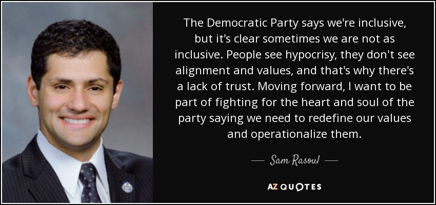 The Democratic Party says we're inclusive, but it's clear sometimes we are not as inclusive. People see hypocrisy, they don't see alignment and values, and that's why there's a lack of trust. Moving forward, I want to be part of fighting for the heart and soul of the party saying we need to redefine our values and operationalize them. - Sam Rasoul